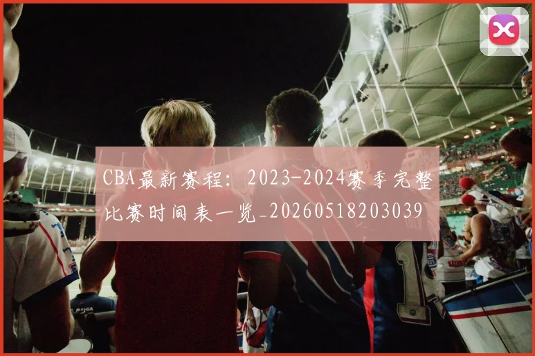 CBA最新赛程:2023-2024赛季完整比赛时间表一览_20260518203039
