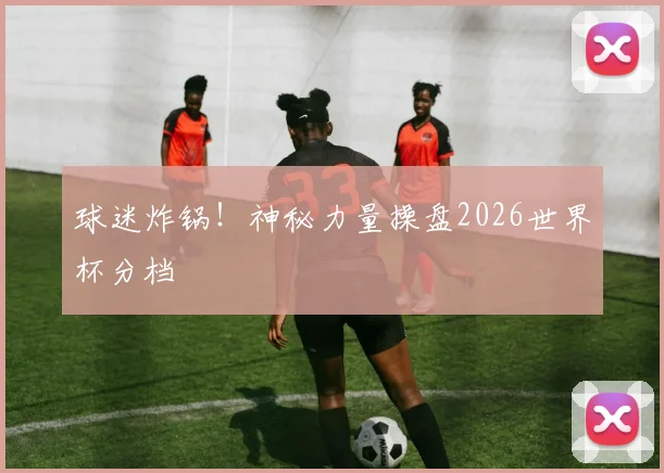 球迷炸锅!神秘力量操盘2026世界杯分档