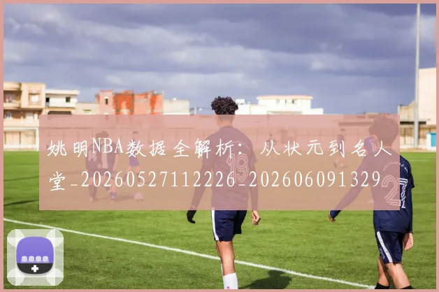 姚明NBA数据全解析：从状元到名人堂_20260527112226_20260609132907