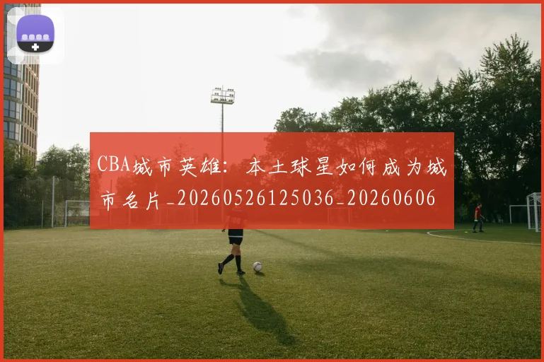 CBA城市英雄:本土球星如何成为城市名片_20260526125036_20260606165201