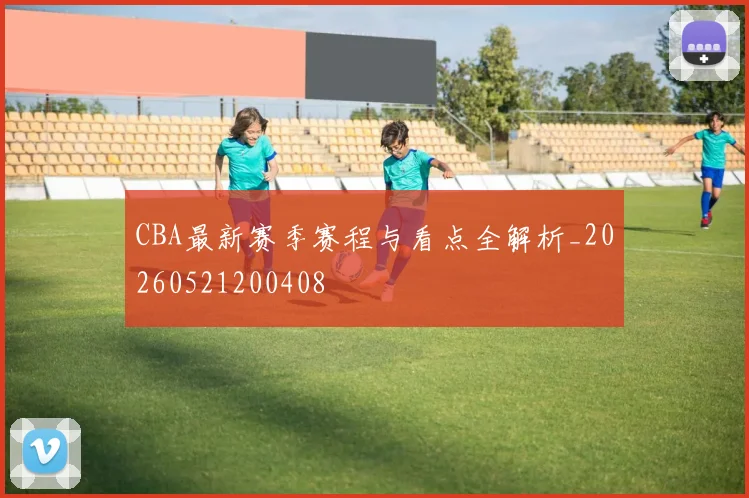 CBA最新赛季赛程与看点全解析_20260521200408