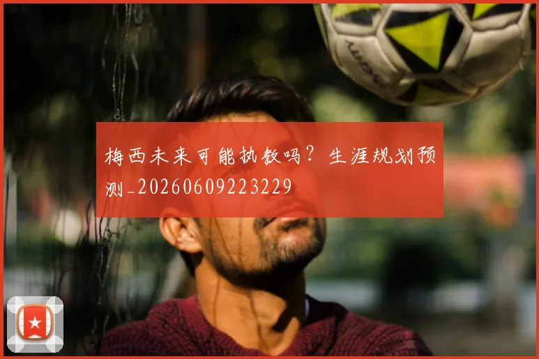 梅西未来可能执教吗？生涯规划预测_20260609223229