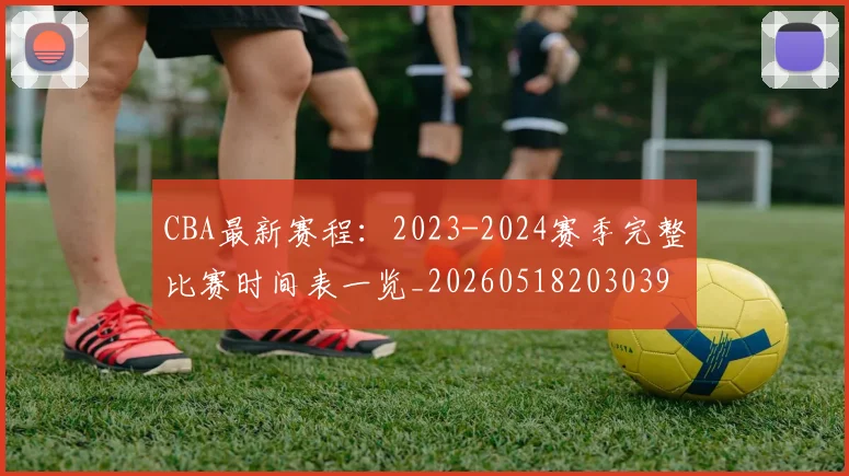 CBA最新赛程：2023-2024赛季完整比赛时间表一览_20260518203039