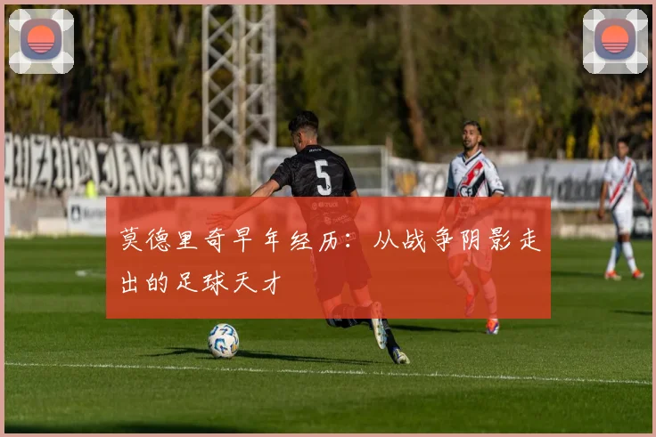 莫德里奇早年经历：从战争阴影走出的足球天才