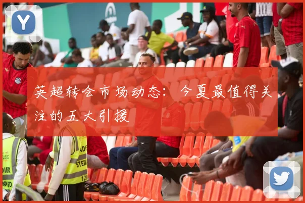 英超转会市场动态:今夏最值得关注的五大引援