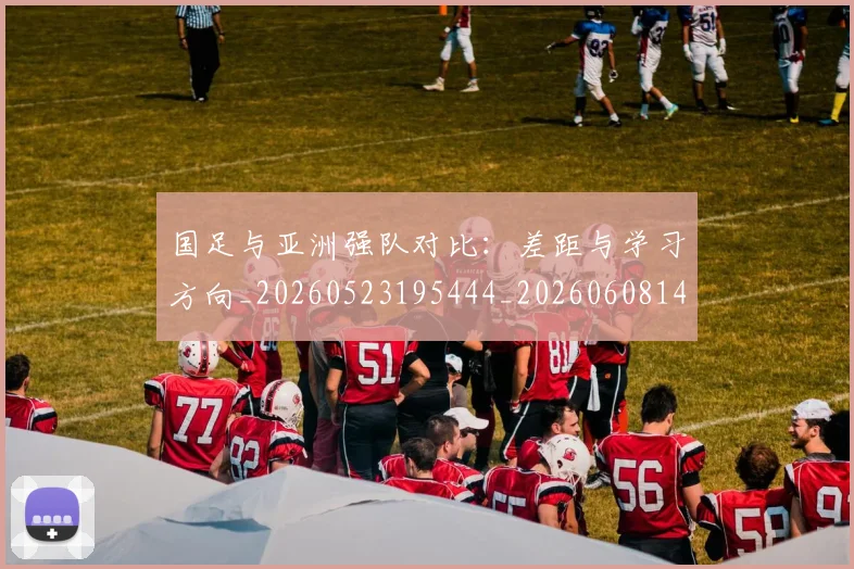 国足与亚洲强队对比：差距与学习方向_20260523195444_20260608142817