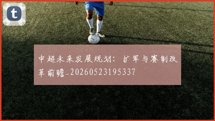 中超未来发展规划：扩军与赛制改革前瞻_20260523195337