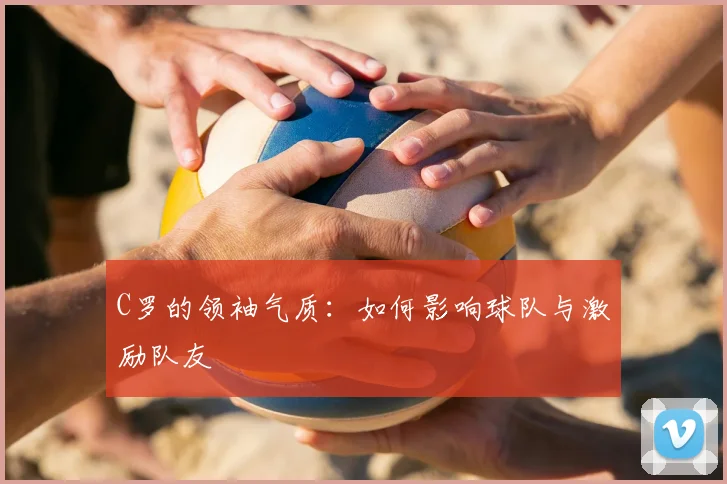 C罗的领袖气质：如何影响球队与激励队友